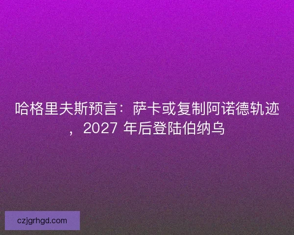 哈格里夫斯预言：萨卡或复制阿诺德轨迹，2027 年后登陆伯纳乌