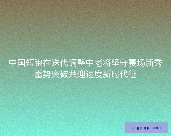 中国短跑在迭代调整中老将坚守赛场新秀蓄势突破共迎速度新时代征
